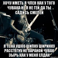 хочу иметь я член как у того чувака не я не гей да ты садись смелей я те на ушко шипну ширинку расстегну не параной чувак зырь как у меня елдак