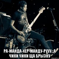  ра-манда-хер-манду-рууу...а чики чики ща брызну