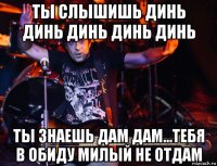 ты слышишь динь динь динь динь динь ты знаешь дам дам...тебя в обиду милый не отдам