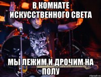 в комнате искусственного света мы лежим и дрочим на полу