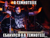 в темнотееее ебанулся я в темнотеее...