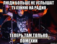люди больше не услышат ту хуйню на радио теперь там только помехии
