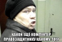  какой ещё компуктер правозащитнику какому-то!?