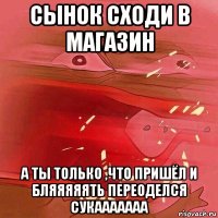сынок сходи в магазин а ты только ,что пришёл и бляяяяять переоделся сукааааааа