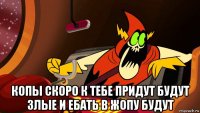  копы скоро к тебе придут будут злые и ебать в жопу будут
