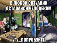 в любой ситуации оставайся человеком угу...попробуйте