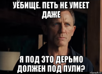 уёбище. петь не умеет даже я под это дерьмо должен под пули?