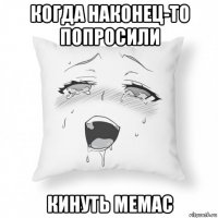 когда наконец-то попросили кинуть мемас