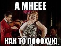 а мнеее как то пооохую