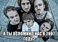  а ты вспомнил нас в 2007 году?