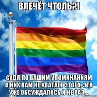 влечёт чтоль?! судя по вашим упоминаниям о них вам не хватает этого, это уже обсуждалось и не раз...