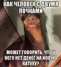 как человек с двумя почками может говорить, что у него нет денег на новую катуху?