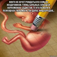 никто не хочет рождаться в семьях неудачников, тупиц, больных, алкашей, наркоманов, садистов, те кто лежали в психушках тюрьмах и так далее, нищебродов... 