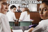 к доске пойдет самый тупой 