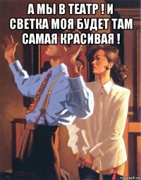 а мы в театр ! и светка моя будет там самая красивая ! 