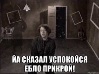  йа сказал успокойся ебло прикрой!