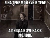 я на тебе мой хуй в тебе а пизда в хуе как в молоке