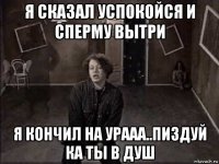 я сказал успокойся и сперму вытри я кончил на урааа..пиздуй ка ты в душ