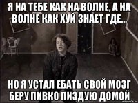 я на тебе как на волне, а на волне как хуй знает где... но я устал ебать свой мозг беру пивко пиздую домой