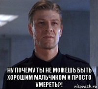  ну почему ты не можешь быть хорошим мальчиком и просто умереть?!