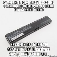 самое интересное предупреждение о замене новой батареи а то время как ты купил новую неужели проблема в акамулчторе?!..раз уже заряд не удерживает..