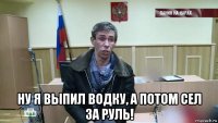  ну я выпил водку, а потом сел за руль!