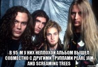  в 95-м у них неплохой альбом вышел совместно с другими группами pearl jam and screaming trees