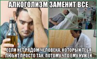 алкоголизм заменит все если нет рядом человека, который тебя любит просто так, потому что ему нужен