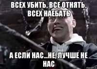 всех убить, все отнять, всех наебать а если нас...не, лучше не нас