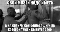 свои мозги надо иметь а не жить чужой философией на которой тебя и выебут потом