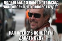 долбоёбы, а я вам 30 лет назад уже говорил что поворот будет. как я теперь концерты давать буду
