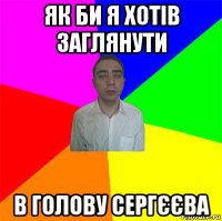 як би я хотів заглянути в голову сергєєва