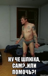  ну че шлюха, сам?..или помочь?!