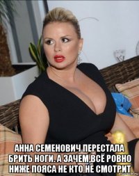  анна семенович перестала брить ноги. а зачем,всё ровно ниже пояса не кто не смотрит