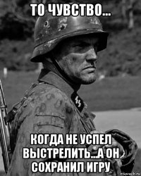 то чувство... когда не успел выстрелить...а он сохранил игру