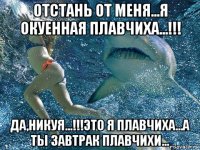 отстань от меня...я окуенная плавчиха...!!! да,никуя...!!!это я плавчиха...а ты завтрак плавчихи...