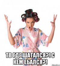  тв где шатался?! с кем ебался?!