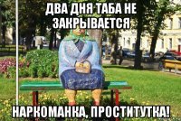 два дня таба не закрывается наркоманка, проститутка!