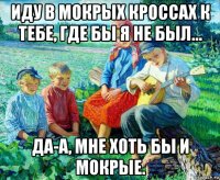 иду в мокрых кроссах к тебе, где бы я не был... да-а, мне хоть бы и мокрые.