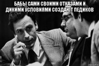 бабы сами своими отказами и дикими условиями создают педиков 