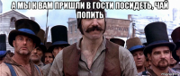 а мы к вам пришли в гости посидеть, чай попить 