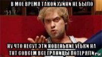 в мое время такой хуйни не было ну что несут эти новенькие уёбки на тнт совсем все границы потеряли