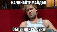 начинайте майдан обленились суки
