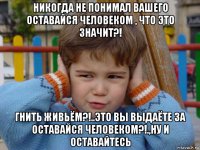 никогда не понимал вашего оставайся человеком , что это значит?! гнить живьём?!..это вы выдаёте за оставайся человеком?!.,ну и оставайтесь