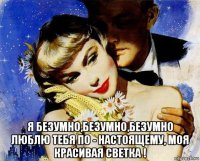  я безумно,безумно,безумно люблю тебя по - настоящему, моя красивая светка !