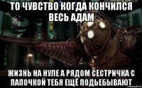 то чувство когда кончился весь адам жизнь на нуле а рядом сестричка с папочкой тебя ещё подьебывают