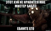 этот хуй не нравится мне мистер баблз ебните его