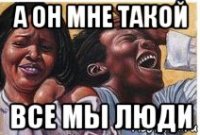 а он мне такой все мы люди
