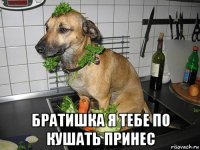  братишка я тебе по кушать принес