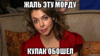 жаль эту морду кулак обошел
